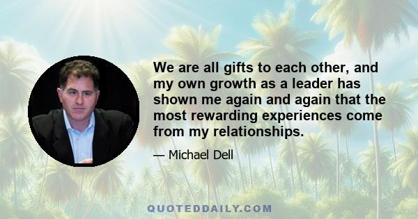 We are all gifts to each other, and my own growth as a leader has shown me again and again that the most rewarding experiences come from my relationships.