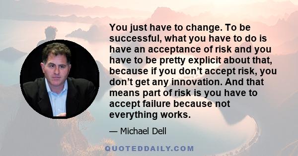 You just have to change. To be successful, what you have to do is have an acceptance of risk and you have to be pretty explicit about that, because if you don’t accept risk, you don’t get any innovation. And that means