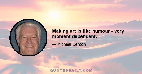 Making art is like humour - very moment dependent.