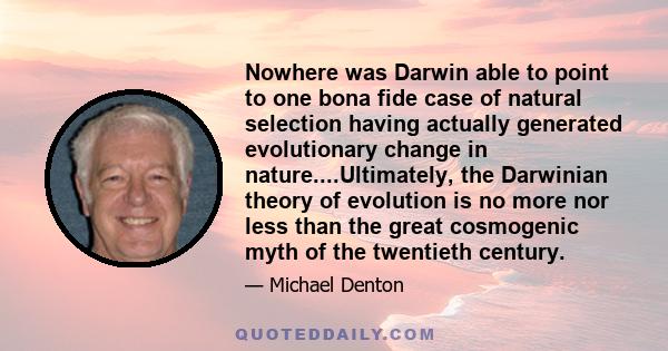 Nowhere was Darwin able to point to one bona fide case of natural selection having actually generated evolutionary change in nature....Ultimately, the Darwinian theory of evolution is no more nor less than the great