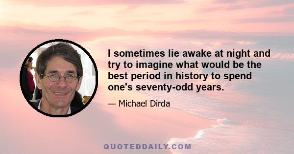 I sometimes lie awake at night and try to imagine what would be the best period in history to spend one's seventy-odd years.