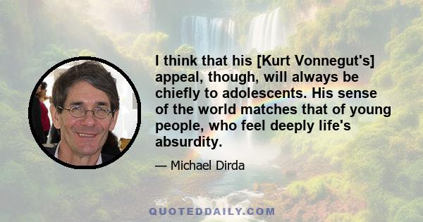 I think that his [Kurt Vonnegut's] appeal, though, will always be chiefly to adolescents. His sense of the world matches that of young people, who feel deeply life's absurdity.