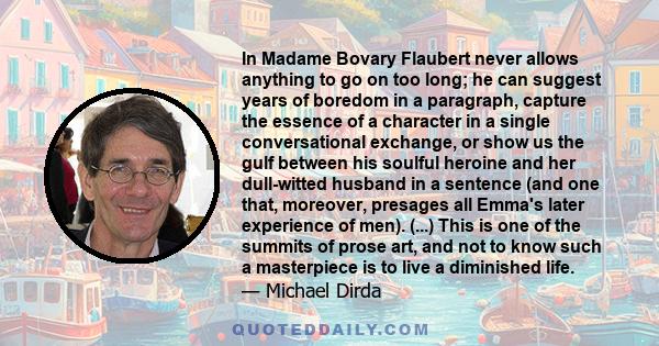 In Madame Bovary Flaubert never allows anything to go on too long; he can suggest years of boredom in a paragraph, capture the essence of a character in a single conversational exchange, or show us the gulf between his