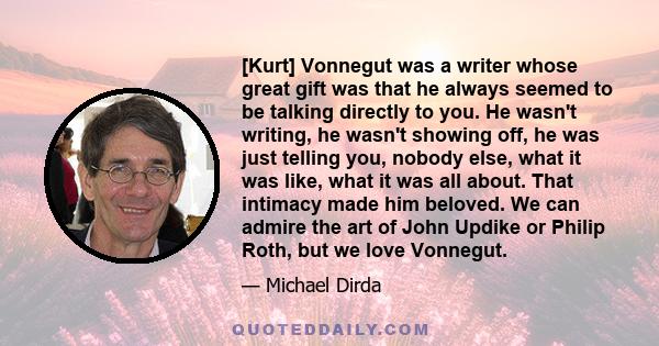 [Kurt] Vonnegut was a writer whose great gift was that he always seemed to be talking directly to you. He wasn't writing, he wasn't showing off, he was just telling you, nobody else, what it was like, what it was all