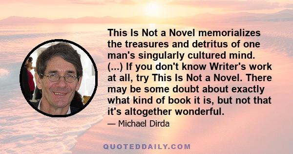 This Is Not a Novel memorializes the treasures and detritus of one man's singularly cultured mind. (...) If you don't know Writer's work at all, try This Is Not a Novel. There may be some doubt about exactly what kind