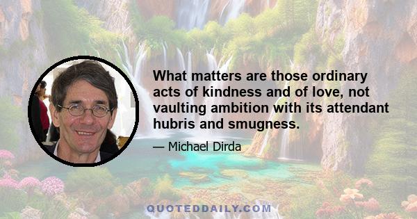 What matters are those ordinary acts of kindness and of love, not vaulting ambition with its attendant hubris and smugness.