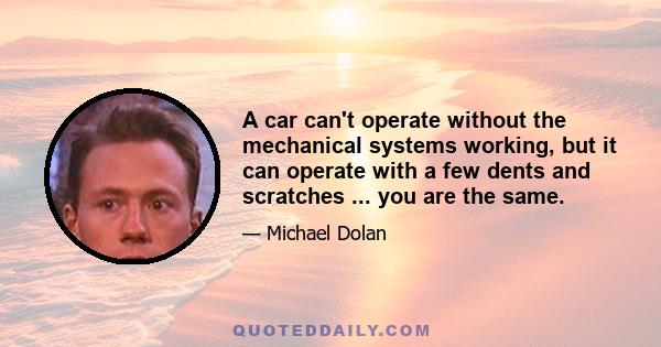 A car can't operate without the mechanical systems working, but it can operate with a few dents and scratches ... you are the same.