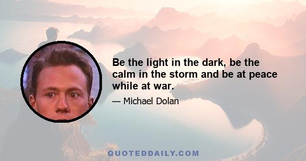 Be the light in the dark, be the calm in the storm and be at peace while at war.