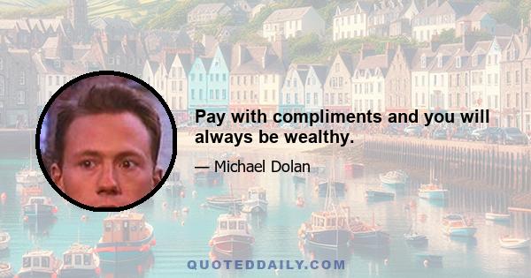 Pay with compliments and you will always be wealthy.