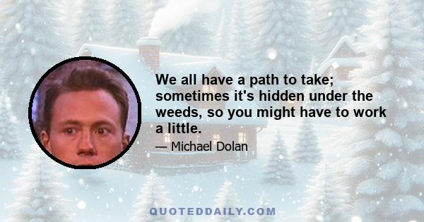 We all have a path to take; sometimes it's hidden under the weeds, so you might have to work a little.