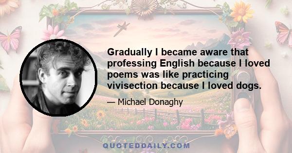 Gradually I became aware that professing English because I loved poems was like practicing vivisection because I loved dogs.