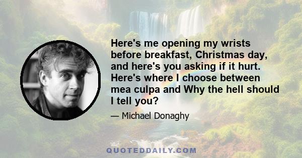 Here's me opening my wrists before breakfast, Christmas day, and here's you asking if it hurt. Here's where I choose between mea culpa and Why the hell should I tell you?