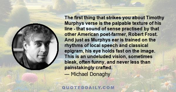 The first thing that strikes you about Timothy Murphys verse is the palpable texture of his line - that sound of sense practised by that other American poet-farmer, Robert Frost. And just as Murphys ear is trained on