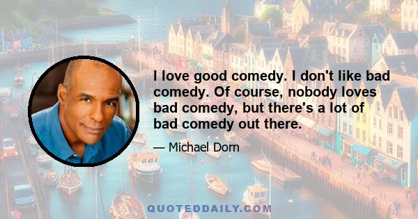 I love good comedy. I don't like bad comedy. Of course, nobody loves bad comedy, but there's a lot of bad comedy out there.