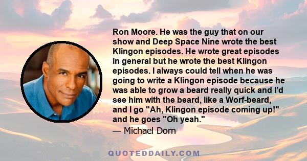 Ron Moore. He was the guy that on our show and Deep Space Nine wrote the best Klingon episodes. He wrote great episodes in general but he wrote the best Klingon episodes. I always could tell when he was going to write a 