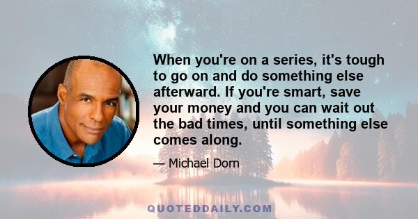 When you're on a series, it's tough to go on and do something else afterward. If you're smart, save your money and you can wait out the bad times, until something else comes along.