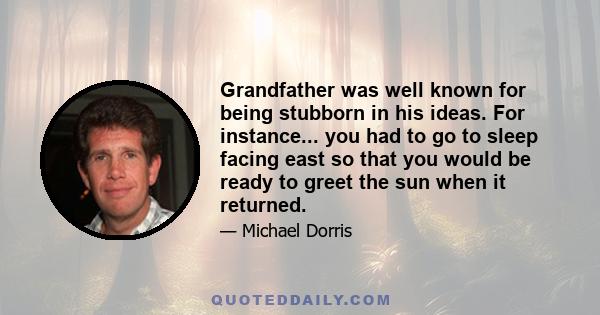 Grandfather was well known for being stubborn in his ideas. For instance... you had to go to sleep facing east so that you would be ready to greet the sun when it returned.