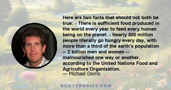 Here are two facts that should not both be true: - There is sufficient food produced in the world every year to feed every human being on the planet. - Nearly 800 million people literally go hungry every day, with more