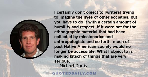 I certainly don't object to [writers] trying to imagine the lives of other societies, but you have to do it with a certain amount of humility and respect. If it were not for the ethnographic material that had been