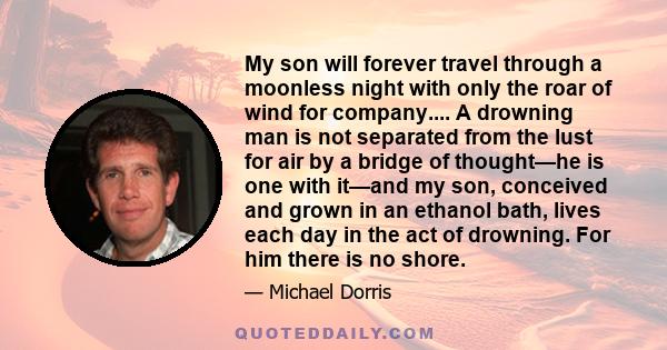 My son will forever travel through a moonless night with only the roar of wind for company.... A drowning man is not separated from the lust for air by a bridge of thought—he is one with it—and my son, conceived and