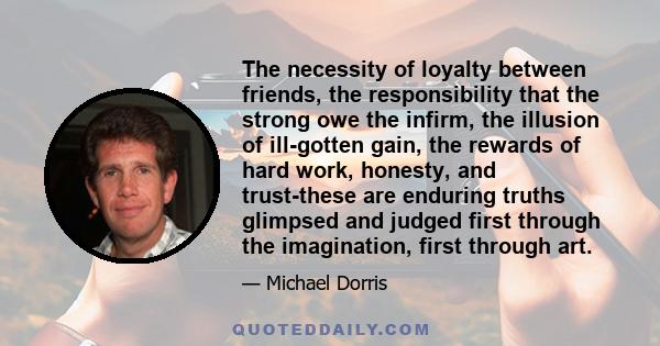 The necessity of loyalty between friends, the responsibility that the strong owe the infirm, the illusion of ill-gotten gain, the rewards of hard work, honesty, and trust-these are enduring truths glimpsed and judged