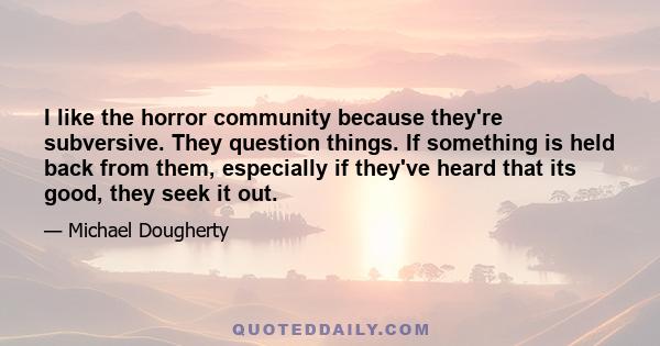 I like the horror community because they're subversive. They question things. If something is held back from them, especially if they've heard that its good, they seek it out.