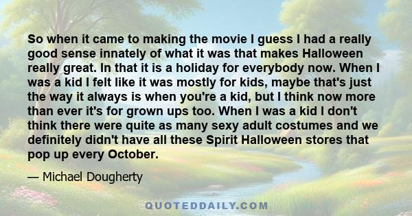 So when it came to making the movie I guess I had a really good sense innately of what it was that makes Halloween really great. In that it is a holiday for everybody now. When I was a kid I felt like it was mostly for