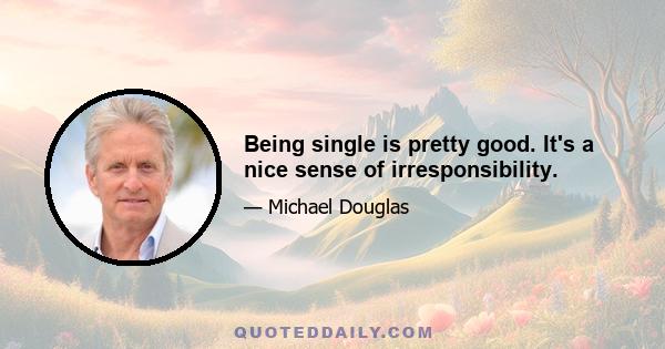 Being single is pretty good. It's a nice sense of irresponsibility.