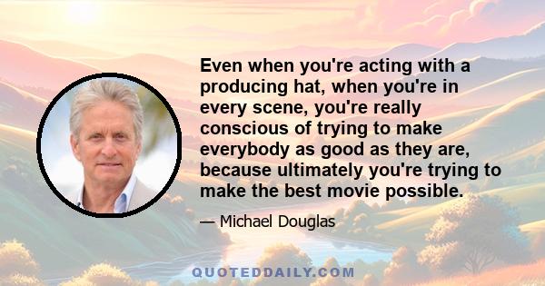 Even when you're acting with a producing hat, when you're in every scene, you're really conscious of trying to make everybody as good as they are, because ultimately you're trying to make the best movie possible.