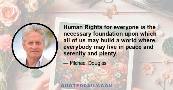 Human Rights for everyone is the necessary foundation upon which all of us may build a world where everybody may live in peace and serenity and plenty.