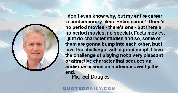 I don't even know why, but my entire career is contemporary films. Entire career! There's no period movies - there's one - but there's no period movies, no special effects movies. I just do character studies and so,