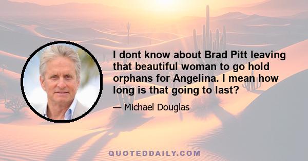 I dont know about Brad Pitt leaving that beautiful woman to go hold orphans for Angelina. I mean how long is that going to last?