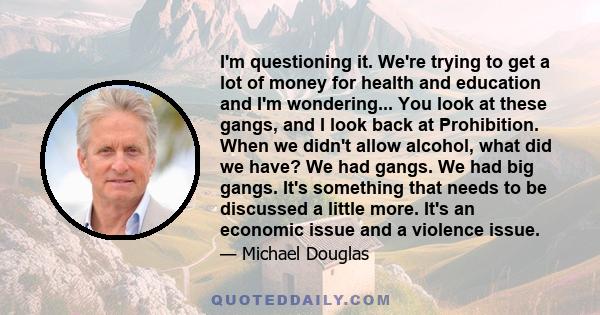 I'm questioning it. We're trying to get a lot of money for health and education and I'm wondering... You look at these gangs, and I look back at Prohibition. When we didn't allow alcohol, what did we have? We had gangs. 