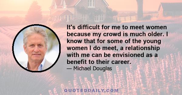 It's difficult for me to meet women because my crowd is much older. I know that for some of the young women I do meet, a relationship with me can be envisioned as a benefit to their career.