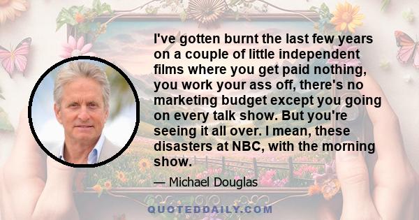 I've gotten burnt the last few years on a couple of little independent films where you get paid nothing, you work your ass off, there's no marketing budget except you going on every talk show. But you're seeing it all