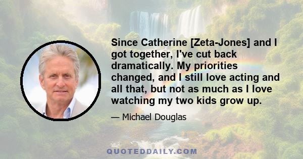 Since Catherine [Zeta-Jones] and I got together, I've cut back dramatically. My priorities changed, and I still love acting and all that, but not as much as I love watching my two kids grow up.