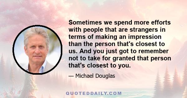 Sometimes we spend more efforts with people that are strangers in terms of making an impression than the person that's closest to us. And you just got to remember not to take for granted that person that's closest to