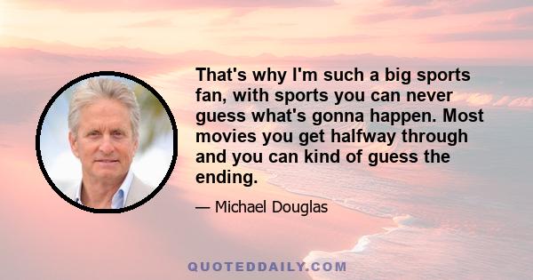 That's why I'm such a big sports fan, with sports you can never guess what's gonna happen. Most movies you get halfway through and you can kind of guess the ending.