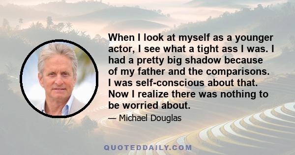 When I look at myself as a younger actor, I see what a tight ass I was. I had a pretty big shadow because of my father and the comparisons. I was self-conscious about that. Now I realize there was nothing to be worried