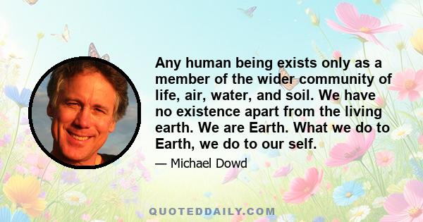 Any human being exists only as a member of the wider community of life, air, water, and soil. We have no existence apart from the living earth. We are Earth. What we do to Earth, we do to our self.