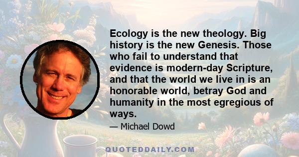 Ecology is the new theology. Big history is the new Genesis. Those who fail to understand that evidence is modern-day Scripture, and that the world we live in is an honorable world, betray God and humanity in the most