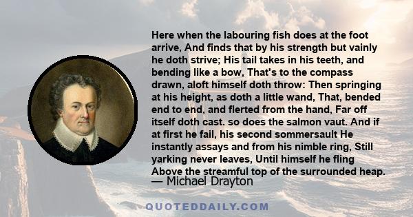 Here when the labouring fish does at the foot arrive, And finds that by his strength but vainly he doth strive; His tail takes in his teeth, and bending like a bow, That's to the compass drawn, aloft himself doth throw: 