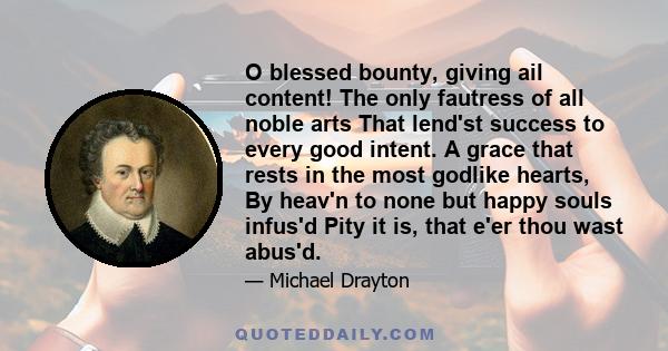 O blessed bounty, giving ail content! The only fautress of all noble arts That lend'st success to every good intent. A grace that rests in the most godlike hearts, By heav'n to none but happy souls infus'd Pity it is,