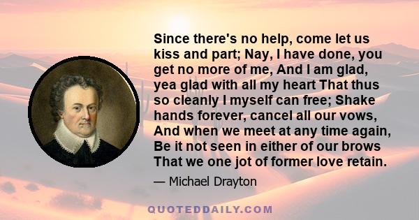 Since there's no help, come let us kiss and part; Nay, I have done, you get no more of me, And I am glad, yea glad with all my heart That thus so cleanly I myself can free; Shake hands forever, cancel all our vows, And