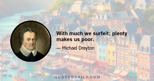 With much we surfeit; plenty makes us poor.