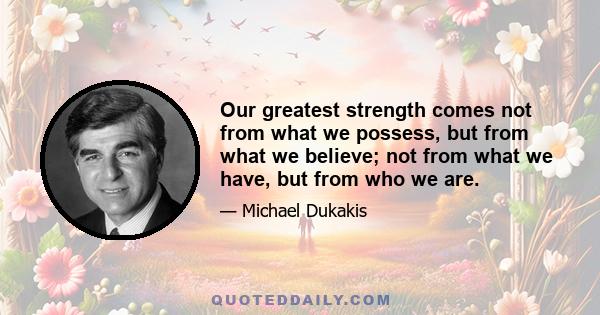 Our greatest strength comes not from what we possess, but from what we believe; not from what we have, but from who we are.