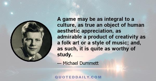 A game may be as integral to a culture, as true an object of human aesthetic appreciation, as admirable a product of creativity as a folk art or a style of music; and, as such, it is quite as worthy of study.