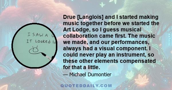 Drue [Langlois] and I started making music together before we started the Art Lodge, so I guess musical collaboration came first. The music we made, and our performances, always had a visual component. I could never