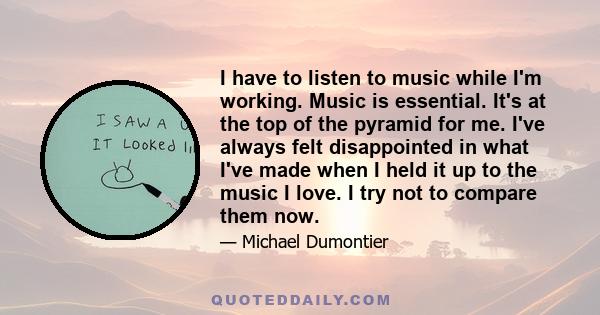 I have to listen to music while I'm working. Music is essential. It's at the top of the pyramid for me. I've always felt disappointed in what I've made when I held it up to the music I love. I try not to compare them