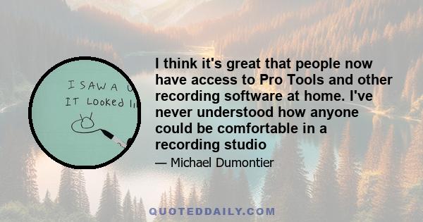 I think it's great that people now have access to Pro Tools and other recording software at home. I've never understood how anyone could be comfortable in a recording studio